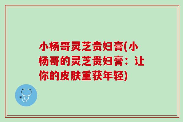 小杨哥灵芝贵妇膏(小杨哥的灵芝贵妇膏：让你的重获年轻)
