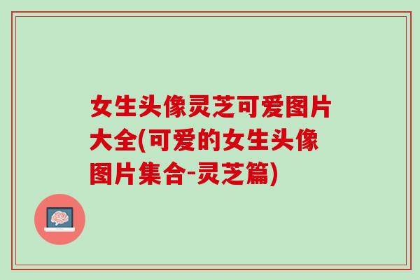 女生头像灵芝可爱图片大全(可爱的女生头像图片集合-灵芝篇)
