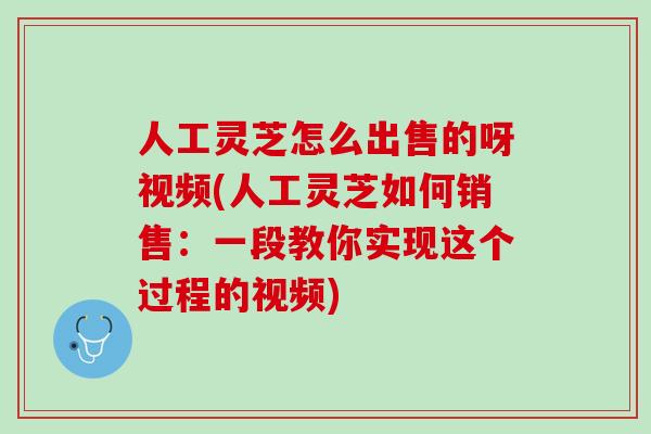 人工灵芝怎么出售的呀视频(人工灵芝如何销售：一段教你实现这个过程的视频)