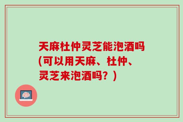 天麻杜仲灵芝能泡酒吗(可以用天麻、杜仲、灵芝来泡酒吗？)