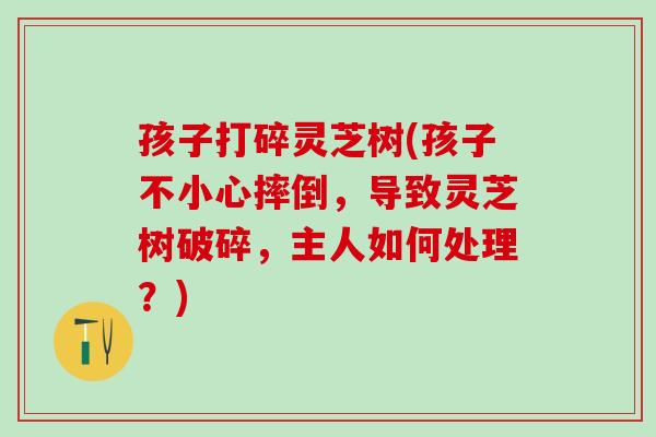 孩子打碎灵芝树(孩子不小心摔倒，导致灵芝树破碎，主人如何处理？)