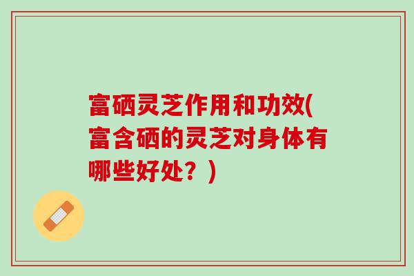 富硒灵芝作用和功效(富含硒的灵芝对身体有哪些好处？)