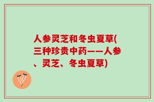 人参灵芝和冬虫夏草(三种珍贵中药——人参、灵芝、冬虫夏草)