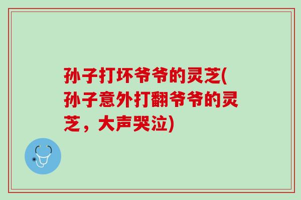 孙子打坏爷爷的灵芝(孙子意外打翻爷爷的灵芝，大声哭泣)