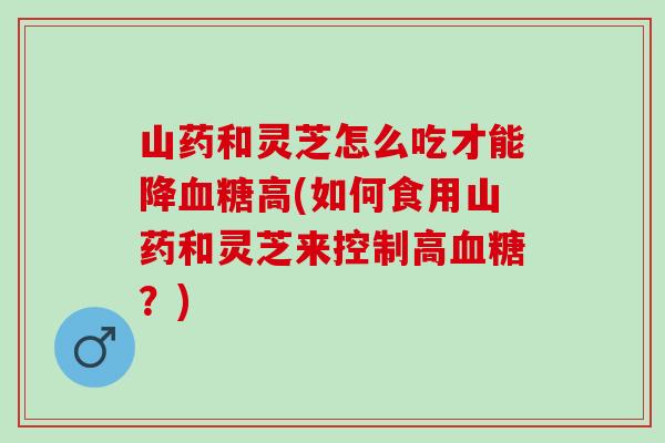 山药和灵芝怎么吃才能降血糖高(如何食用山药和灵芝来控制高血糖？)