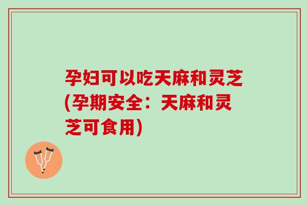 孕妇可以吃天麻和灵芝(孕期安全：天麻和灵芝可食用)