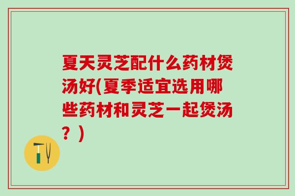 夏天灵芝配什么药材煲汤好(夏季适宜选用哪些药材和灵芝一起煲汤？)