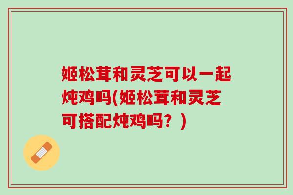 姬松茸和灵芝可以一起炖鸡吗(姬松茸和灵芝可搭配炖鸡吗？)
