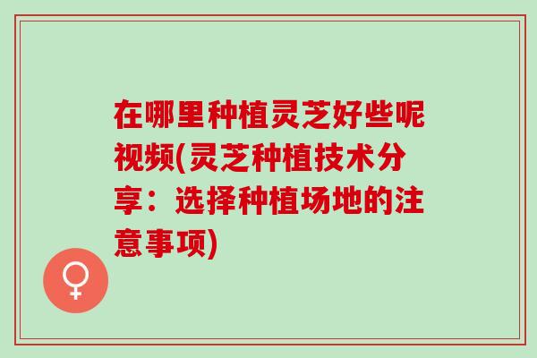 在哪里种植灵芝好些呢视频(灵芝种植技术分享：选择种植场地的注意事项)