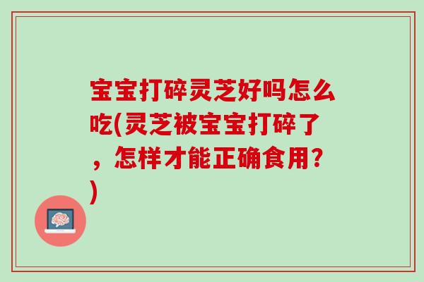 宝宝打碎灵芝好吗怎么吃(灵芝被宝宝打碎了，怎样才能正确食用？)