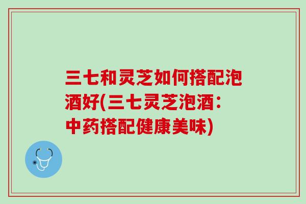 三七和灵芝如何搭配泡酒好(三七灵芝泡酒：搭配健康美味)