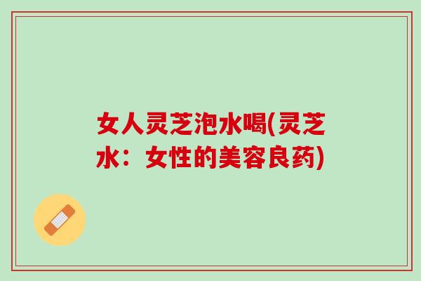 女人灵芝泡水喝(灵芝水：女性的美容良药)