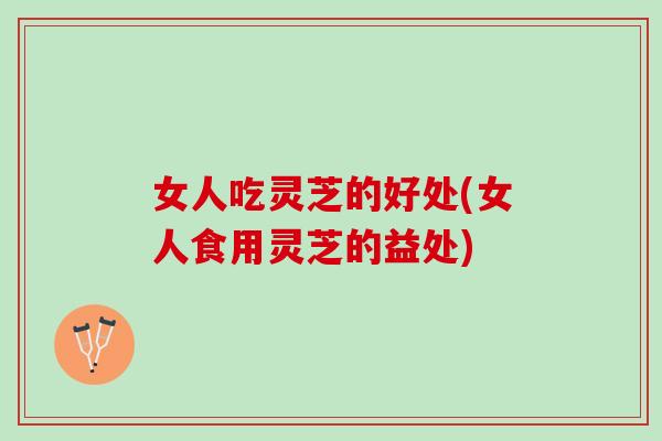 女人吃灵芝的好处(女人食用灵芝的益处)