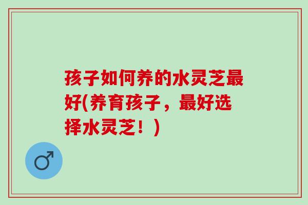 孩子如何养的水灵芝最好(养育孩子，最好选择水灵芝！)