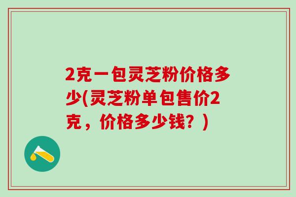 2克一包灵芝粉价格多少(灵芝粉单包售价2克，价格多少钱？)