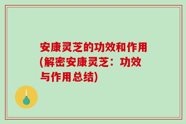 安康灵芝的功效和作用(解密安康灵芝：功效与作用总结)