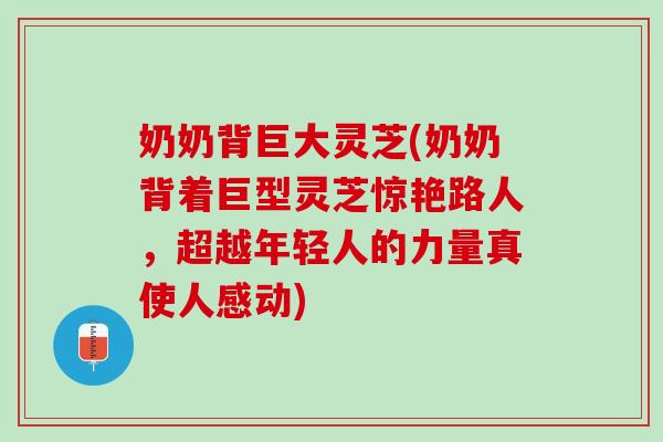 奶奶背巨大灵芝(奶奶背着巨型灵芝惊艳路人，超越年轻人的力量真使人感动)