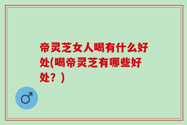 帝灵芝女人喝有什么好处(喝帝灵芝有哪些好处？)
