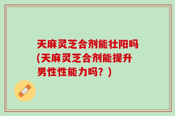 天麻灵芝合剂能壮阳吗(天麻灵芝合剂能提升男性性能力吗？)