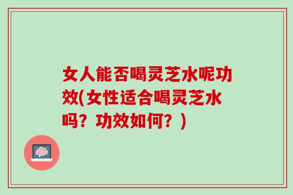 女人能否喝灵芝水呢功效(女性适合喝灵芝水吗？功效如何？)