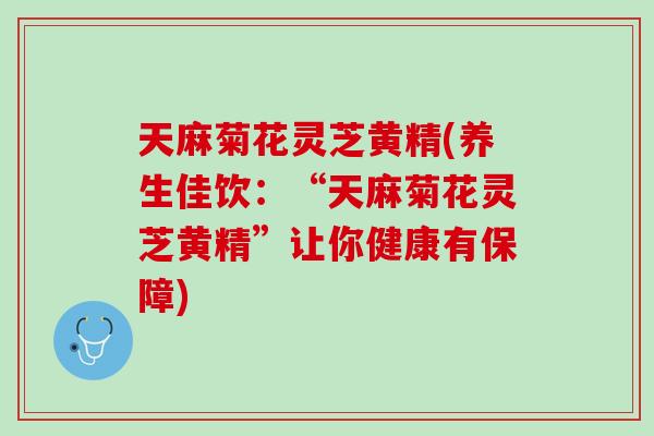 天麻菊花灵芝黄精(养生佳饮：“天麻菊花灵芝黄精”让你健康有保障)