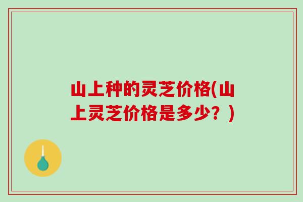 山上种的灵芝价格(山上灵芝价格是多少？)