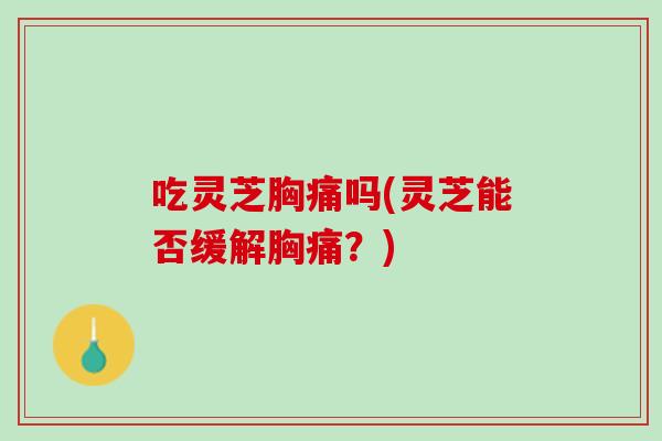 吃灵芝胸痛吗(灵芝能否缓解胸痛？)