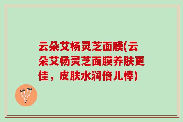 云朵艾杨灵芝面膜(云朵艾杨灵芝面膜养肤更佳，水润倍儿棒)