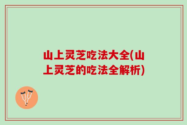 山上灵芝吃法大全(山上灵芝的吃法全解析)