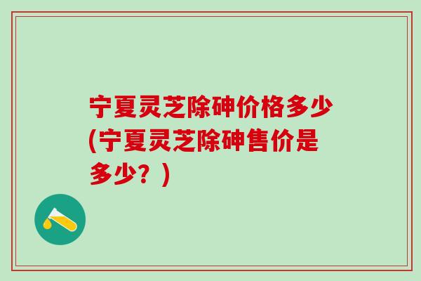 宁夏灵芝除砷价格多少(宁夏灵芝除砷售价是多少？)