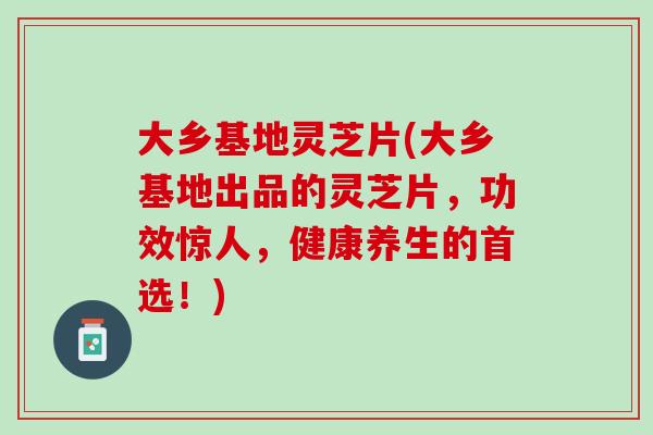 大乡基地灵芝片(大乡基地出品的灵芝片，功效惊人，健康养生的首选！)