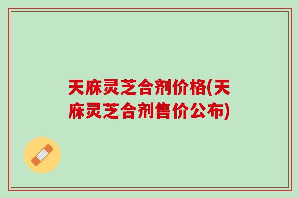 天庥灵芝合剂价格(天庥灵芝合剂售价公布)