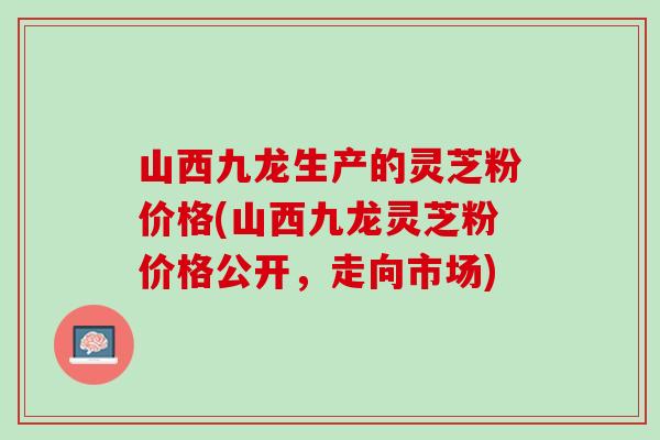 山西九龙生产的灵芝粉价格(山西九龙灵芝粉价格公开，走向市场)
