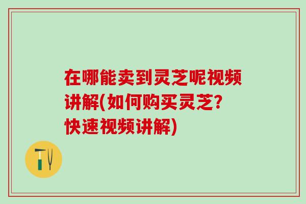 在哪能卖到灵芝呢视频讲解(如何购买灵芝？快速视频讲解)