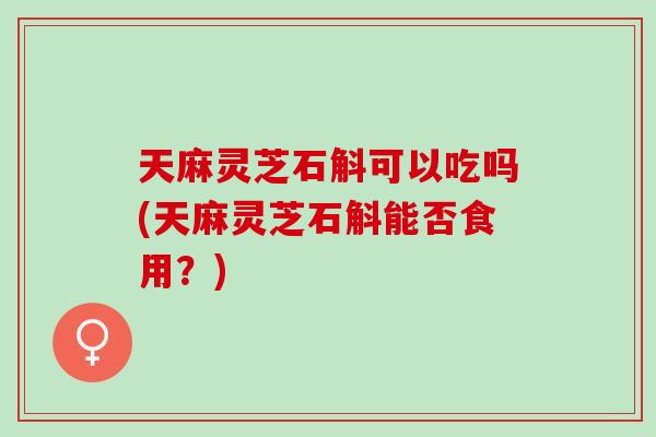 天麻灵芝石斛可以吃吗(天麻灵芝石斛能否食用？)
