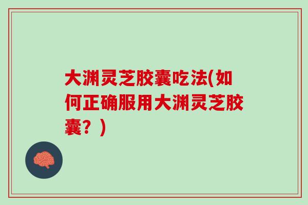 大渊灵芝胶囊吃法(如何正确服用大渊灵芝胶囊？)