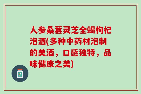 人参桑葚灵芝全蝎枸杞泡酒(多种材泡制的美酒，口感独特，品味健康之美)