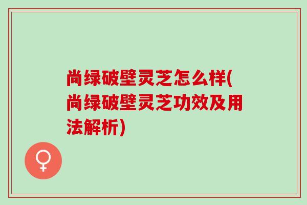 尚绿破壁灵芝怎么样(尚绿破壁灵芝功效及用法解析)