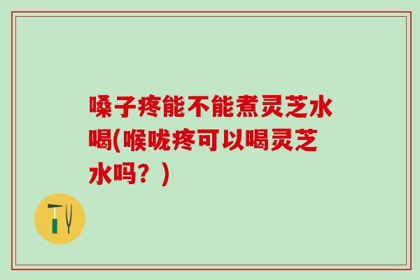 嗓子疼能不能煮灵芝水喝(喉咙疼可以喝灵芝水吗？)