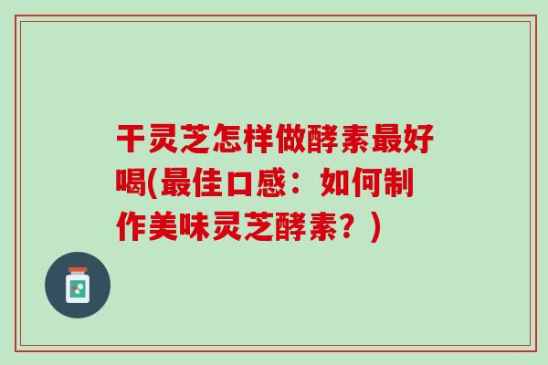 干灵芝怎样做酵素最好喝(最佳口感：如何制作美味灵芝酵素？)