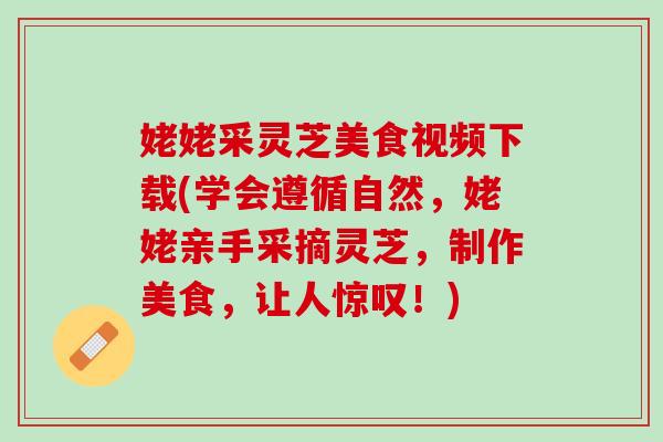 姥姥采灵芝美食视频下载(学会遵循自然，姥姥亲手采摘灵芝，制作美食，让人惊叹！)