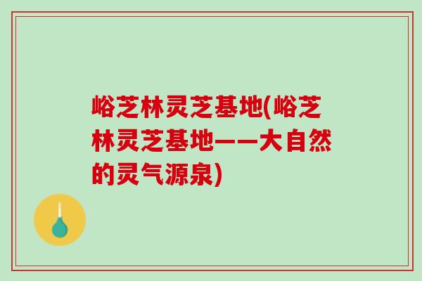 峪芝林灵芝基地(峪芝林灵芝基地——大自然的灵气源泉)