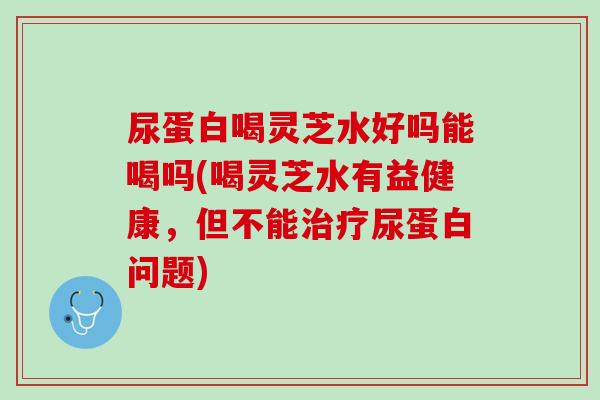 尿蛋白喝灵芝水好吗能喝吗(喝灵芝水有益健康，但不能治疗尿蛋白问题)