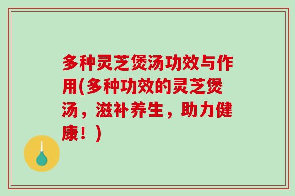多种灵芝煲汤功效与作用(多种功效的灵芝煲汤，滋补养生，助力健康！)