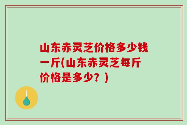 山东赤灵芝价格多少钱一斤(山东赤灵芝每斤价格是多少?) 山东赤灵芝价格多少钱一斤(山东赤灵芝每斤价格是多少?)