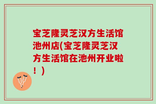 宝芝隆灵芝汉方生活馆池州店(宝芝隆灵芝汉方生活馆在池州开业啦！)