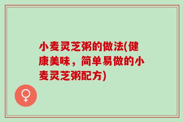 小麦灵芝粥的做法(健康美味，简单易做的小麦灵芝粥配方)