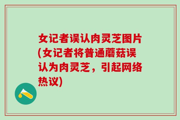 女记者误认肉灵芝图片(女记者将普通蘑菇误认为肉灵芝，引起网络热议)