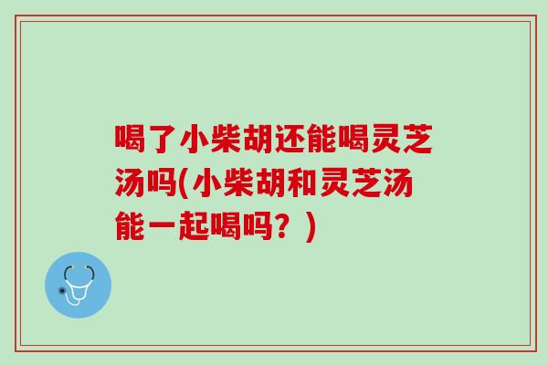 喝了小柴胡还能喝灵芝汤吗(小柴胡和灵芝汤能一起喝吗？)
