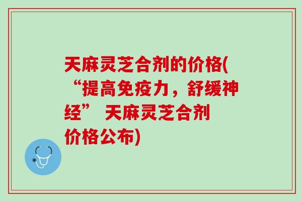 天麻灵芝合剂的价格(“提高免疫力，舒缓神经” 天麻灵芝合剂 价格公布)